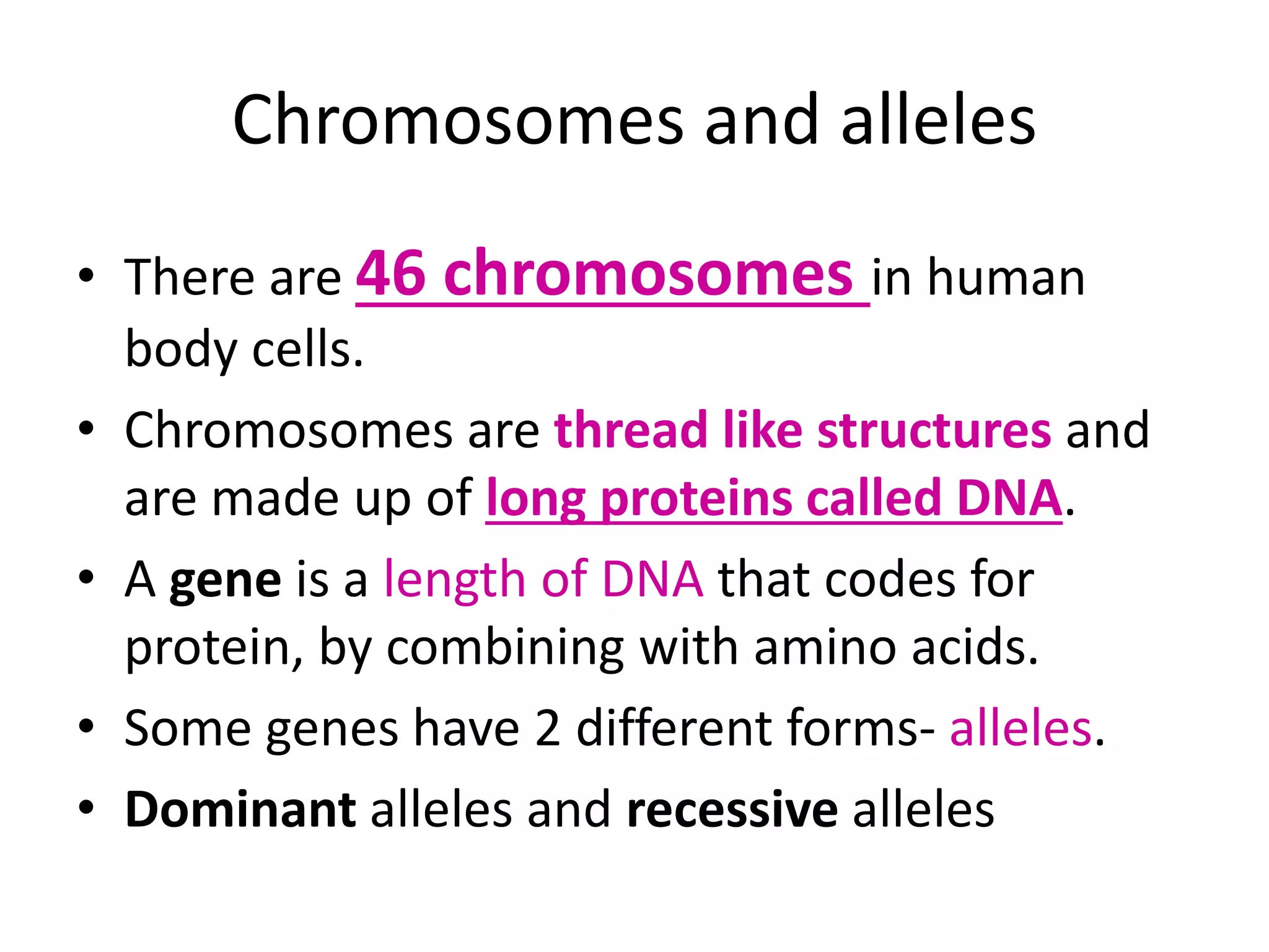 Chromosomes and alleles
• There are 46 chromosomes in human
body cells.
• Chromosomes are thread like structures and
are made up of long proteins called DNA.
• A gene is a length of DNA that codes for
protein, by combining with amino acids.
• Some genes have 2 different forms- alleles.
• Dominant alleles and recessive alleles
 