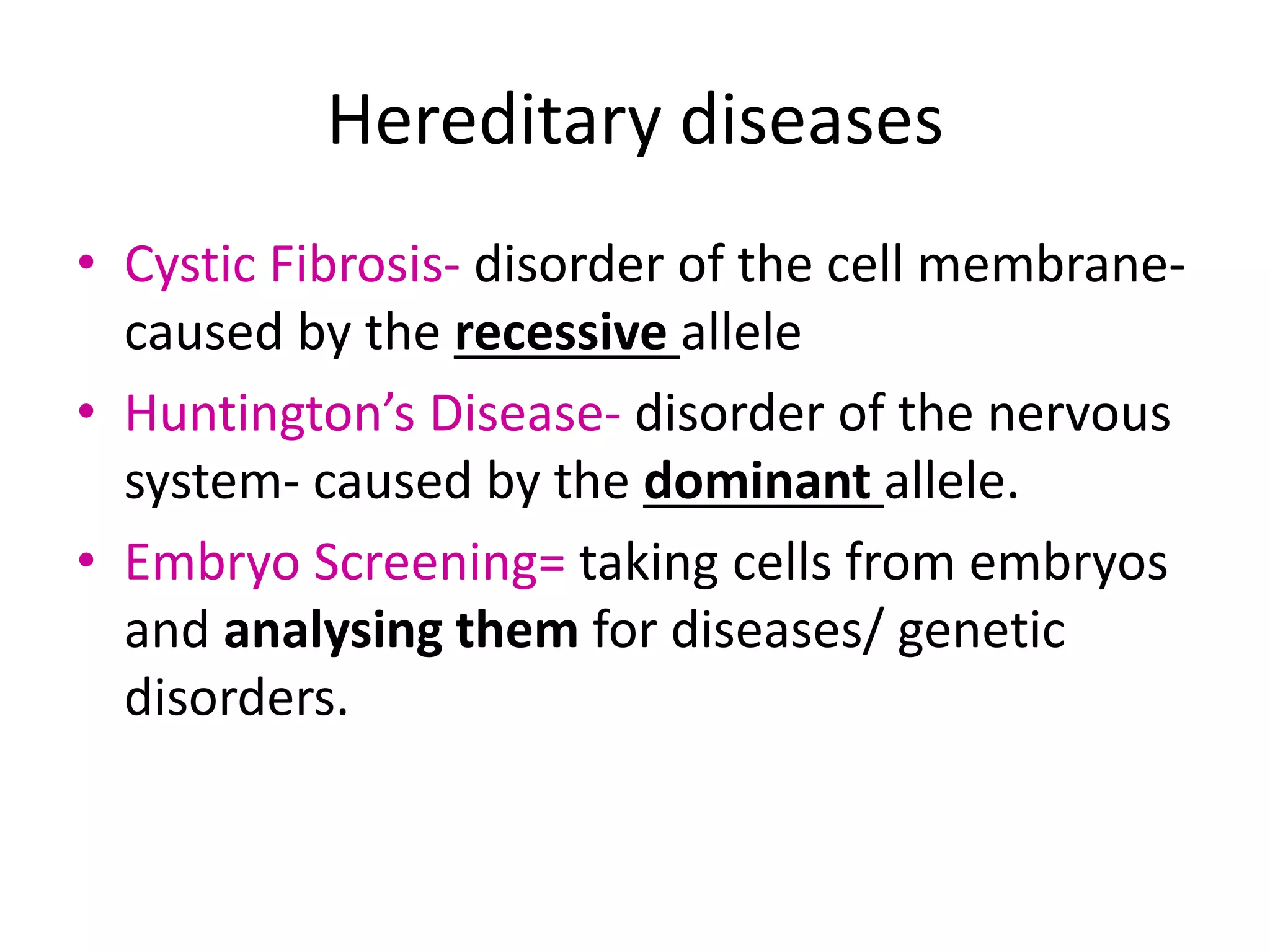 Hereditary diseases
• Cystic Fibrosis- disorder of the cell membrane-
caused by the recessive allele
• Huntington’s Disease- disorder of the nervous
system- caused by the dominant allele.
• Embryo Screening= taking cells from embryos
and analysing them for diseases/ genetic
disorders.
 