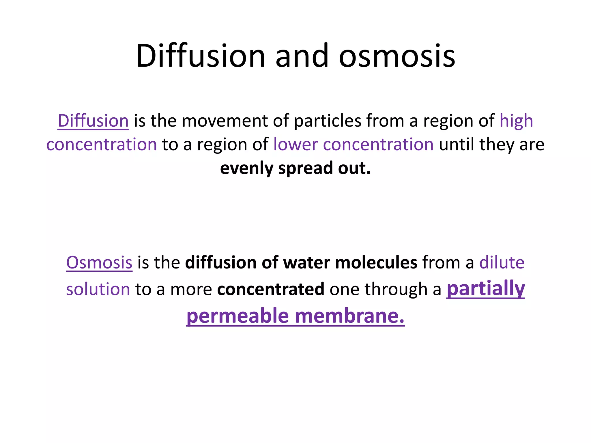 Diffusion and osmosis
Diffusion is the movement of particles from a region of high
concentration to a region of lower concentration until they are
evenly spread out.
Osmosis is the diffusion of water molecules from a dilute
solution to a more concentrated one through a partially
permeable membrane.
 