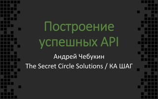 Построение
успешных API
Андрей Чебукин
The Secret Circle Solutions / КА ШАГ
 