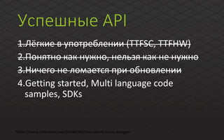 Успешные API
1.Лёгкие в употреблении (TTFSC, TTFHW)
2.Понятно как нужно, нельзя как не нужно
3.Ничего не ломается при обновлении
4.Getting started, Multi language code
samples, SDKs
https://www.slideshare.net/biztalk360/everybody-loves-swagger
 