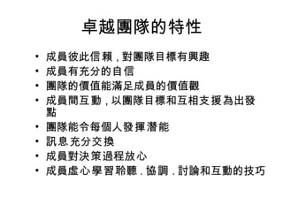 卓越團隊的特性 成員彼此 信賴 , 對團隊目標有興趣 成員有充分的 自信 團隊的價值能滿足成員的價值觀 成員間 互動 , 以團隊目標和互相 支援 為出發點 團隊能令每個人 發揮潛能 訊息 充分 交換 成員對 決策 過程 放心 成員 虛心學習 聆聽 . 協調 . 討論和互動的技巧 