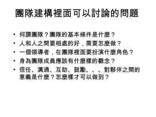 團隊建構裡面可以討論的問題 何謂團隊？團隊的基本條件是什麼？ 人和人之間要相處的好，需要怎麼做？ 一個領導者，在團隊裡面要扮演什麼角色？ 身為團隊成員應該有什麼樣的觀念？ 信任、溝通、互助、鼓勵、、、對夥伴之間的意義是什麼？怎麼樣才可以做到？ 