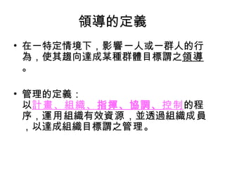 領導的定義 在一特定情境下， 影響 一人或一群人的行為，使其趨向達成某種群體目標謂之 領導 。 管理的定義： 以 計畫、組織、 指揮、協調、 控制 的程序， 運用 組織有效 資源 ，並透過組織 成員 ，以達成組織目標謂之 管理 。 
