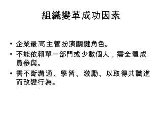 組織變革成功因素 企業 最高主管 扮演關鍵角色。 不能依賴單一部門或少數個人，需 全體 成員參與。 需不斷 溝通 、 學習 、 激勵 、以取得 共識 進而改變行為。 