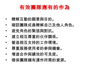 有效團隊應有的作為 瞭解互動的願景與目的。 確認團隊成員瞭解自己及他人角色。 避免角色的緊張與對抗。 建立相互尊重的伙伴關係。 營造相互支持的工作環境。 尊重服務使用者的參與機會。 增進合作與績效的可見度。 確保團隊擁有運作所需的資源。  