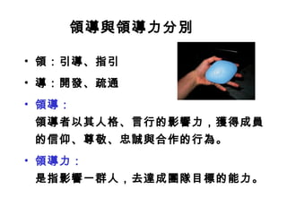 領導與領導力分別
• 領：引導、指引
• 導：開發、疏通
• 領導：
領導者以其人格、言行的影響力，獲得成員
的信仰、尊敬、忠誠與合作的行為。
• 領導力：
是指影響一群人，去達成團隊目標的能力。
 