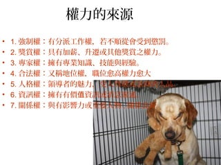 權力的來源
• 1. 強制權：有分派工作權，若不順從會受到懲罰。
• 2. 獎賞權：具有加薪、升遷或其他獎賞之權力。
• 3. 專家權：擁有專業知識、技能與經驗。
• 4. 合法權：又稱地位權，職位愈高權力愈大
• 5. 人格權：領導者的魅力，受人尊敬或景仰的人品。
• 6. 資訊權：擁有有價 資訊或消息靈通。值
• 7. 關係權：與有影響力或重要人物 , 關係良好。
 