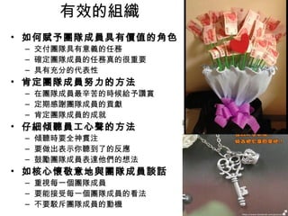 有效的組織
• 如何賦予團隊成員具有價值的角色
– 交付團隊具有意義的任務
– 確定團隊成員的任務真的很重要
– 具有充分的代表性
• 肯定團隊成員努力的方法
– 在團隊成員最辛苦的時候給予讚賞
– 定期感謝團隊成員的貢獻
– 肯定團隊成員的成就
• 仔細傾聽員工心聲的方法
– 傾聽時要全神貫注
– 要做出表示你聽到了的反應
– 鼓勵團隊成員表達他們的想法
• 如核心懷敬意地與團隊成員談話
– 重視每一個團隊成員
– 要能接受每一個團隊成員的看法
– 不要駁斥團隊成員的動機
 