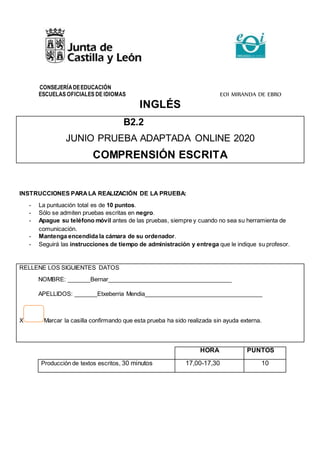 CONSEJERÍADEEDUCACIÓN
ESCUELAS OFICIALES DE IDIOMAS EOI MIRANDA DE EBRO
INGLÉS
B2.2
JUNIO PRUEBA ADAPTADA ONLINE 2020
COMPRENSIÓN ESCRITA
INSTRUCCIONES PARALA REALIZACIÓN DE LA PRUEBA:
- La puntuación total es de 10 puntos.
- Sólo se admiten pruebas escritas en negro.
- Apague su teléfono móvil antes de las pruebas, siempre y cuando no sea su herramienta de
comunicación.
- Mantenga encendida la cámara de su ordenador.
- Seguirá las instrucciones de tiempo de administración y entrega que le indique su profesor.
RELLENE LOS SIGUIENTES DATOS
NOMBRE: _______Bernar______________________________________
APELLIDOS: _______Etxeberria Mendia____________________________________
X Marcar la casilla confirmando que esta prueba ha sido realizada sin ayuda externa.
HORA PUNTOS
Producción de textos escritos, 30 minutos 17,00-17,30 10
 