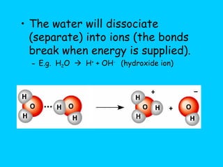 The water will dissociate (separate) into ions (the bonds break when energy is supplied). E.g.  H 2 O     H +  + OH -  (hydroxide ion) 