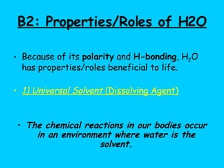 B2: Properties/Roles of H2O Because of its  polarity  and  H-bonding , H 2 O has properties/roles beneficial to life. 1) Universal Solvent  (Dissolving Agent) The chemical reactions in our bodies occur in an environment where water is the solvent. 