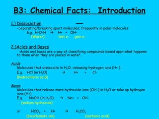 B3: Chemical Facts:  Introduction   1.) Dissociation -Separating/breaking apart molecules; frequently in polar molecules. E.g.  H-O-H     H+  +  OH-     (Water) lost e-  gain e- 2.)Acids and Bases -Acids and bases are a way of classifying compounds based upon what happens to them when they are placed in water. Acids Molecules that dissociate in H 2 O, releasing hydrogen ions (H+ ).  E.g.  HCl (in H 2 O)     H+  +  Cl- (hydrochloric acid) Bases Molecules that release more hydroxide ions (OH-) in H 2 O or take up hydrogen ions (H+). E.g.  NaOH (in H 2 O)     Na+  +  OH-    (sodium hydroxide)   or  HCO 3-   +  H+     H 2 CO 3    (bicarbonate ion)   (carbonic acid) 