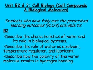 Unit B2 & 3: Cell Biology (Cell Compounds & Biological Molecules) Students who have fully met the prescribed learning outcomes (PLO’s) are able to: B2   Describe the characteristics of water and  its role in biological systems.  Describe the role of water as a solvent,  temperature regulator, and lubricant. Describe how the polarity of the water  molecule results in hydrogen bonding 