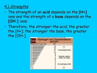 4.)  Strengths The strength of an  acid  depends on the  [H+]  ions and the strength of a  base  depends on the  [OH - ]  ions. Therefore, the  stronger the acid,  the greater the [H+]; the  stronger the base , the greater the [OH-]. 