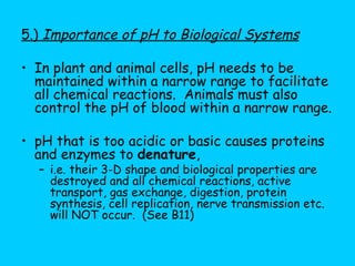 5.)  Importance of pH to Biological Systems In plant and animal cells, pH needs to be maintained within a narrow range to facilitate all chemical reactions.  Animals must also control the pH of blood within a narrow range. pH that is too acidic or basic causes proteins and enzymes to  denature ,  i.e. their 3-D shape and biological properties are destroyed and all chemical reactions, active transport, gas exchange, digestion, protein synthesis, cell replication, nerve transmission etc. will NOT occur.  (See B11)  