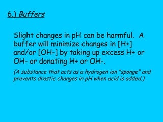 6.)  Buffers Slight changes in pH can be harmful.  A buffer will minimize changes in [H+] and/or [OH-] by taking up excess H+ or OH- or donating H+ or OH-.  (A substance that acts as a hydrogen ion "sponge" and prevents drastic changes in pH when acid is added.) 