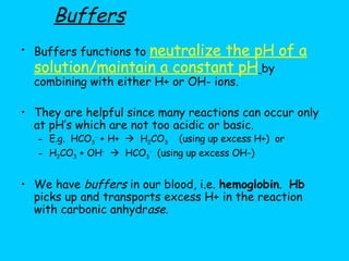 Buffers functions to  neutralize the pH of a solution/maintain a constant pH   by combining with either H+ or OH- ions. They are helpful since many reactions can occur only at pH’s which are not too acidic or basic.  E.g.  HCO 3 -  + H+     H 2 CO 3   (using up excess H+)  or H 2 CO 3  + OH -      HCO 3 -   (using up excess OH-) We have  buffers  in our blood, i.e.  hemoglobin .  Hb  picks up and transports excess H+ in the reaction with carbonic anhydr ase . Buffers 