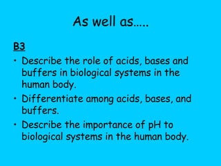As well as….. B3 Describe the role of acids, bases and buffers in biological systems in the human body. Differentiate among acids, bases, and buffers. Describe the importance of pH to biological systems in the human body. 