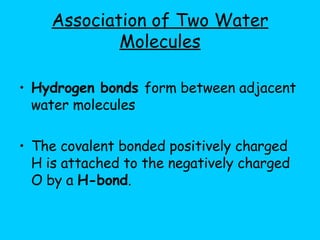 Association of Two Water Molecules Hydrogen bonds  form between adjacent water molecules The covalent bonded positively charged H is attached to the negatively charged O by a  H-bond . 
