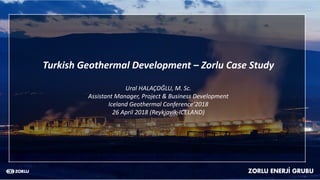 Turkish Geothermal Development – Zorlu Case Study
Ural HALAÇOĞLU, M. Sc.
Assistant Manager, Project & Business Development
Iceland Geothermal Conference’2018
26 April 2018 (Reykjavik-ICELAND)
 