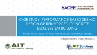 CASE STUDY: PERFORMANCE-BASED SEISMIC
DESIGN OF REINFORCED CONCRETE
DUAL SYSTEM BUILDING
Naveed Anwar, Thaung Htut Aung, Pramin Norachan, Ahmad Muneeb Badar
1
23 September 2016 | Cebu, Philippines
 
