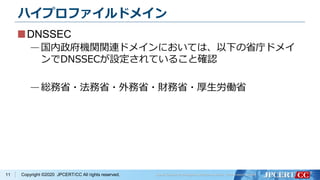 Copyright ©2020 JPCERT/CC All rights reserved.
ハイプロファイルドメイン
DNSSEC
—国内政府機関関連ドメインにおいては、以下の省庁ドメイ
ンでDNSSECが設定されていること確認
—総務省・法務省・外務省・財務省・厚生労働省
11
 