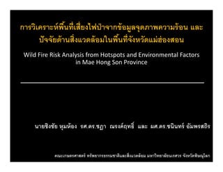 การวิเคราะห์พื้นที่เสี่ยงไฟป่าจากข้อมูลจุดภาพความร้อน และู ุ
ปัจจัยด้านสิ่งแวดล้อมในพื้นที่จังหวัดแม่ฮ่องสอน
Wild Fi Ri k A l i f H t t d E i t l F tWild Fire Risk Analysis from Hotspots and Environmental Factors 
in Mae Hong Son Province
นายชิงชัย หุมห้อง รศ.ดร.ชฎา ณรงค์ฤทธิ์ และ ผศ.ดร.ชนินทร์ อัมพรสถิร
คณะเกษตรศาสตร์ ทรัพยากรธรรมชาติและสิ่งแวดล้อม มหาวิทยาลัยนเรศวร จังหวัดพิษณุโลก
 