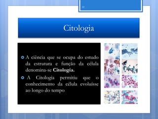 22




                  Citologia


A  ciência que se ocupa do estudo
 da estrutura e função da célula
 denomina-se Citologia.
 A Citologia permitiu que o
 conhecimento da célula evoluísse
 ao longo do tempo



                                     Nuno Correia 11/12
 