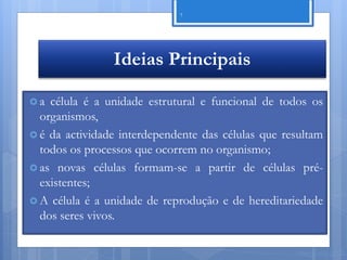7




                Ideias Principais

a  célula é a unidade estrutural e funcional de todos os
  organismos,
 é da actividade interdependente das células que resultam
  todos os processos que ocorrem no organismo;
 as novas células formam-se a partir de células pré-
  existentes;
 A célula é a unidade de reprodução e de hereditariedade
  dos seres vivos.

                                                    Nuno Correia 11/12
 