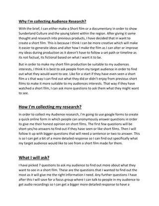 Why I'm collecting Audience Research?
With the brief, I can either make a Short film or a documentary in order to show
Sunderland Culture and the young talent within the region. After giving it some
thought and research into previous products, I have decided that in want to
create a short film. This is because I think I can be more creative which will make
it easier to generate ideas and alter how I make the film as I can alter or improve
my ideas during production as it doesn’t have to follow a set path or timeline as
its not factual, its fictional based on what I want it to be.
But in order to make my short film production be suitable to my audiences
interests, I think it is best to ask people from my target audience in order to find
out what they would want to see. Like for a start if they have even seen a short
film a s that way I can find out what they did or didn’t enjoy from previous short
films to make it more suitable to my audiences interests. That way if they have
watched a short film, I can ask more questions to ask them what they might want
to see.
How I'm collecting my research?
In order to collect my Audience research, I'm going to use google forms to create
a quick online form in which people can anonymously answer questions in order
to give me their honest opinion on short films. The first few questions will be
short yes/no answers to find out if they have seen or like short films. Then I will
follow it up with bigger questions that will need a sentence or two to answer. This
is so I can get a bit of a more detailed response so I can find out specifically what
my target audience would like to see from a short film made for them.
What I will ask?
I have picked 7 questions to ask my audience to find out more about what they
want to see in a short film. These are the questions that I wanted to find out the
most as it will give me the right information I need. Any further questions I have
after this I will save for a focus group where I can talk to people in my audience to
get audio recordings so I can get a bigger more detailed response to have a
 
