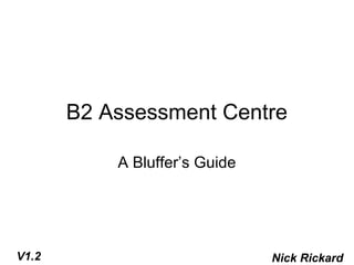 B2 Assessment Centre

           A Bluffer’s Guide




V1.2                           Nick Rickard
 