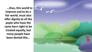 ...thus, this world to
improve and to be a
fair world, must also
offer dignity to all the
peple who have the
same born right to be
treated equally, but
many people have
been denied this...
 