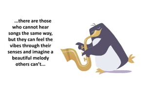 ...there are those
who cannot hear
songs the same way,
but they can feel the
vibes through their
senses and imagine a
beautiful melody
others can’t...
 