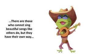 ...There are those
who cannot sing
beautiful songs like
others do, but they
have their own way...
 