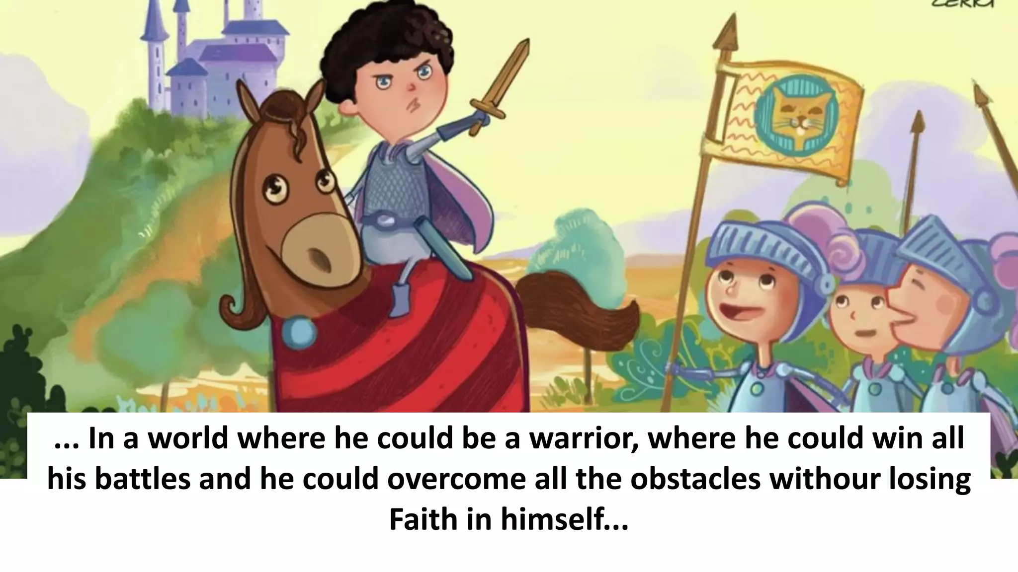 ... In a world where he could be a warrior, where he could win all
his battles and he could overcome all the obstacles withour losing
Faith in himself...
