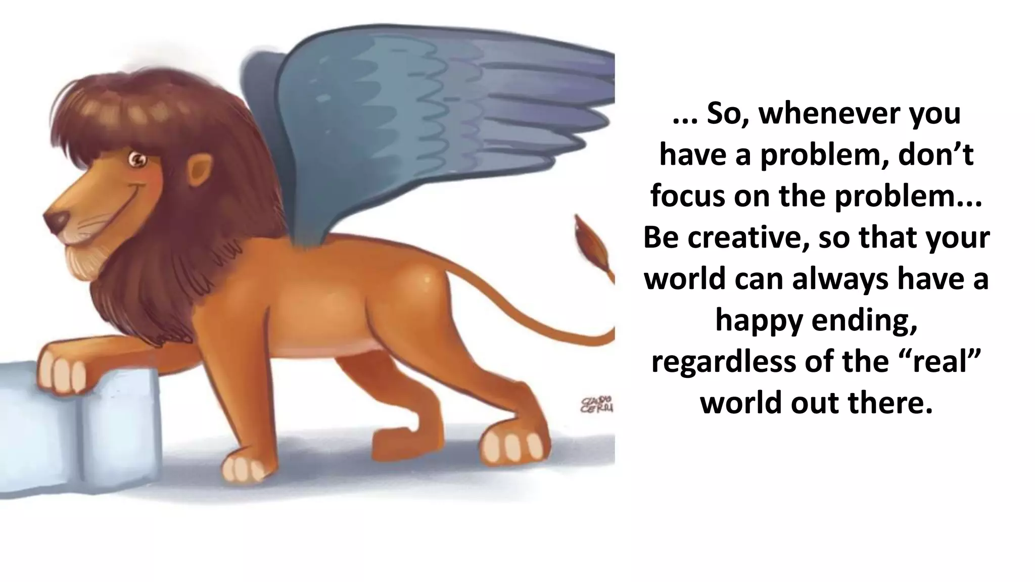 ... So, whenever you
have a problem, don’t
focus on the problem...
Be creative, so that your
world can always have a
happy ending,
regardless of the “real”
world out there.