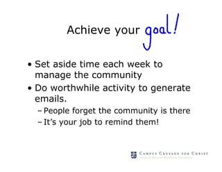 Achieve your

• Set aside time each week to
  manage the community
• Do worthwhile activity to generate
  emails.
  – People forget the community is there
  – It’s your job to remind them!
 