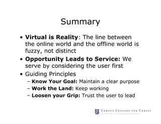 Summary
• Virtual is Reality: The line between
  the online world and the offline world is
  fuzzy, not distinct
• Opportunity Leads to Service: We
  serve by considering the user first
• Guiding Principles
  – Know Your Goal: Maintain a clear purpose
  – Work the Land: Keep working
  – Loosen your Grip: Trust the user to lead
 