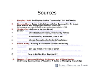 Sources
1.    Haughey, Matt. Building an Online Community: Just Add Water
      http://www.digital-web.com/articles/building_an_online_community/
2.    Karasic, Shara. Guide to Building an Online Community: An inside
      look at how and why people connect virtually.
      http://www.work.com/building-an-online-community-1299
3.    Shirky, Clay. A Group is its own Worst
      Enemy http://shirky.com/writings/group_enemy.html
4.                   Broadcast Institutions, Community Values
      http://shirky.com/writings/broadcast_and_community.html
5.                   Communities, Audiences, and Scale
      http://shirky.com/writings/community_scale.html
6.                   Social Computing in Student Populations
      http://www.shirky.com/writings/students.html
7.    Sierra, Kathy. Building a Successful Online Community
      http://headrush.typepad.com/creating_passionate_users/2005/06/building_a
      _succ.html
8.                  Can you teach someone to care?
      http://headrush.typepad.com/creating_passionate_users/2005/02/can_you_t
      each_s.html
9.                 How to Build a User Community
      http://headrush.typepad.com/creating_passionate_users/2006/12/how_to_b
      uild_a_.html
10.   Wenger, Etienne and Richard McDermott and William Snyder.
      Cultivating Communities of Practice: A Guide to Managing Knowledge
 