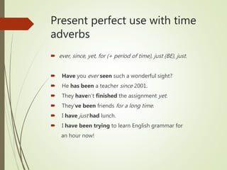 Present perfect use with time
adverbs
 ever, since, yet, for (+ period of time), just (BE), just.
 Have you ever seen such a wonderful sight?
 He has been a teacher since 2001.
 They haven’t finished the assignment yet.
 They’ve been friends for a long time.
 I have just had lunch.
 I have been trying to learn English grammar for
an hour now!
 