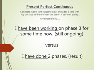 I have been working on phase 3 for
some time now. (still ongoing)
versus
I have done 2 phases. (result)
Present Perfect Continuous
Connects events in the past to now, and adds a verb with
ing because at the moment the action is still om- going.
Have been doing…..
 