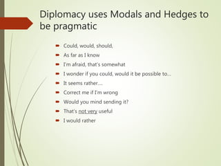 Diplomacy uses Modals and Hedges to
be pragmatic
 Could, would, should,
 As far as I know
 I’m afraid, that’s somewhat
 I wonder if you could, would it be possible to…
 It seems rather….
 Correct me if I’m wrong
 Would you mind sending it?
 That’s not very useful
 I would rather
 