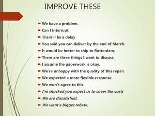 IMPROVE THESE
 We have a problem.
 Can I interrupt
 There’ll be a delay
 You said you can deliver by the end of March.
 It would be better to ship to Rotterdam.
 There are three things I want to discuss.
 I assume the paperwork is okay.
 We’re unhappy with the quality of this repair.
 We expected a more flexible response.
 We won’t agree to this.
 I’m shocked you expect us to cover the costs
 We are dissatisfied.
 We want a bigger rebate.
 
