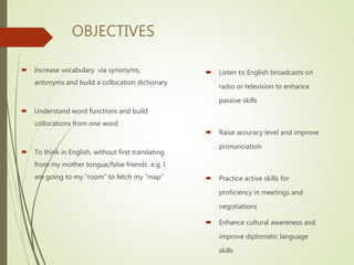 OBJECTIVES
 Increase vocabulary via synonyms,
antonyms and build a collocation dictionary
 Understand word functions and build
collocations from one word
 To think in English, without first translating
from my mother tongue/false friends e.g. I
am going to my “room” to fetch my “map”
 Listen to English broadcasts on
radio or television to enhance
passive skills
 Raise accuracy level and improve
pronunciation
 Practice active skills for
proficiency in meetings and
negotiations
 Enhance cultural awareness and
improve diplomatic language
skills
 