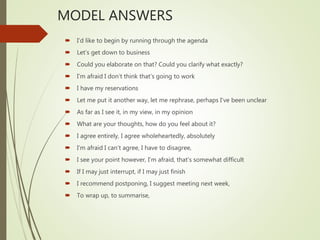 MODEL ANSWERS
 I’d like to begin by running through the agenda
 Let’s get down to business
 Could you elaborate on that? Could you clarify what exactly?
 I’m afraid I don’t think that’s going to work
 I have my reservations
 Let me put it another way, let me rephrase, perhaps I’ve been unclear
 As far as I see it, in my view, in my opinion
 What are your thoughts, how do you feel about it?
 I agree entirely, I agree wholeheartedly, absolutely
 I’m afraid I can’t agree, I have to disagree,
 I see your point however, I’m afraid, that’s somewhat difficult
 If I may just interrupt, if I may just finish
 I recommend postponing, I suggest meeting next week,
 To wrap up, to summarise,
 