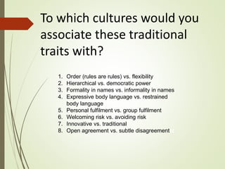 To which cultures would you
associate these traditional
traits with?
1. Order (rules are rules) vs. flexibility
2. Hierarchical vs. democratic power
3. Formality in names vs. informality in names
4. Expressive body language vs. restrained
body language
5. Personal fulfilment vs. group fulfilment
6. Welcoming risk vs. avoiding risk
7. Innovative vs. traditional
8. Open agreement vs. subtle disagreementnt
 