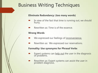Business Writing Techniques
Eliminate Redundancy: (too many words)
 In view of the fact that time is running out, we should
hurry.
 Rewritten as: Time is of the essence.
Wrong Words
 We expressed our feelings of inconvenience.
 Rewritten as: We expressed our reservations.
Formality: Use synonyms for Phrasal Verbs
 Expert systems can help out the user in the diagnosis
of problems.
 Rewritten as: Expert systems can assist the user in
problem diagnosis.
 