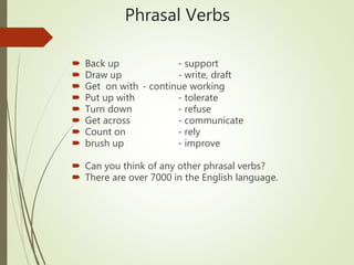 Phrasal Verbs
 Back up - support
 Draw up - write, draft
 Get on with - continue working
 Put up with - tolerate
 Turn down - refuse
 Get across - communicate
 Count on - rely
 brush up - improve
 Can you think of any other phrasal verbs?
 There are over 7000 in the English language.
 