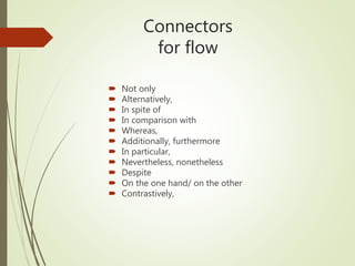 Connectors
for flow
 Not only
 Alternatively,
 In spite of
 In comparison with
 Whereas,
 Additionally, furthermore
 In particular,
 Nevertheless, nonetheless
 Despite
 On the one hand/ on the other
 Contrastively,
 
